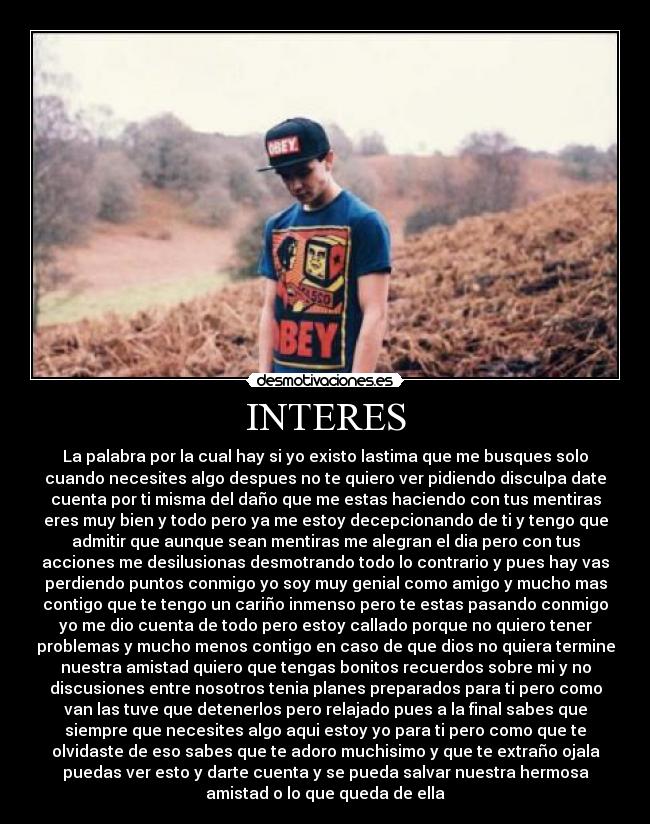 INTERES - La palabra por la cual hay si yo existo lastima que me busques solo
cuando necesites algo despues no te quiero ver pidiendo disculpa date
cuenta por ti misma del daño que me estas haciendo con tus mentiras
eres muy bien y todo pero ya me estoy decepcionando de ti y tengo que
admitir que aunque sean mentiras me alegran el dia pero con tus
acciones me desilusionas desmotrando todo lo contrario y pues hay vas
perdiendo puntos conmigo yo soy muy genial como amigo y mucho mas
contigo que te tengo un cariño inmenso pero te estas pasando conmigo
yo me dio cuenta de todo pero estoy callado porque no quiero tener
problemas y mucho menos contigo en caso de que dios no quiera termine
nuestra amistad quiero que tengas bonitos recuerdos sobre mi y no
discusiones entre nosotros tenia planes preparados para ti pero como
van las tuve que detenerlos pero relajado pues a la final sabes que
siempre que necesites algo aqui estoy yo para ti pero como que te
olvidaste de eso sabes que te adoro muchisimo y que te extraño ojala
puedas ver esto y darte cuenta y se pueda salvar nuestra hermosa
amistad o lo que queda de ella