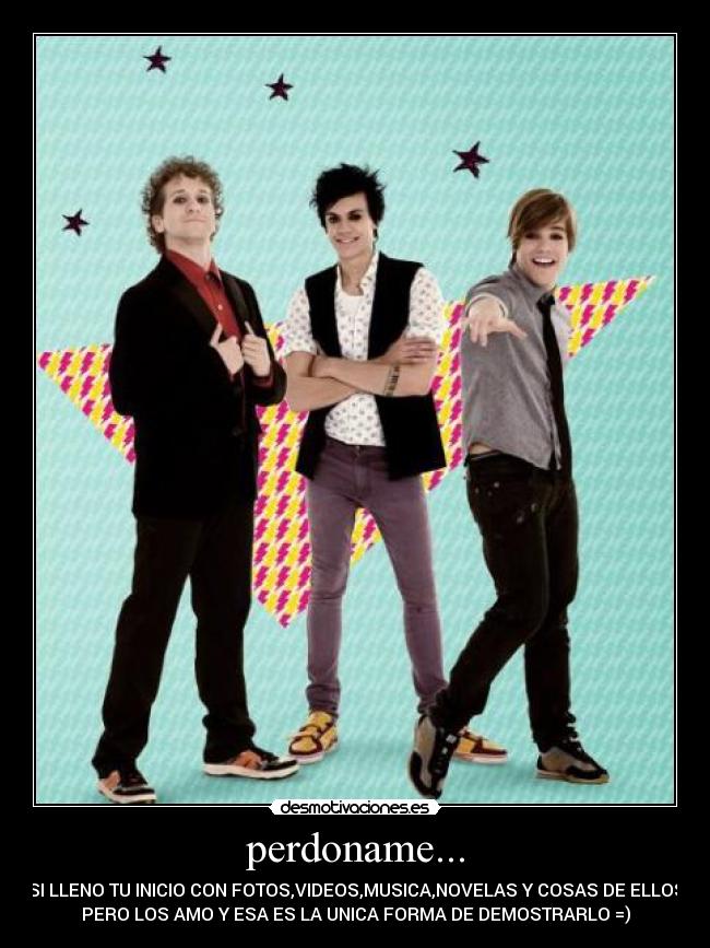 perdoname... - SI LLENO TU INICIO CON FOTOS,VIDEOS,MUSICA,NOVELAS Y COSAS DE ELLOS
PERO LOS AMO Y ESA ES LA UNICA FORMA DE DEMOSTRARLO =)
