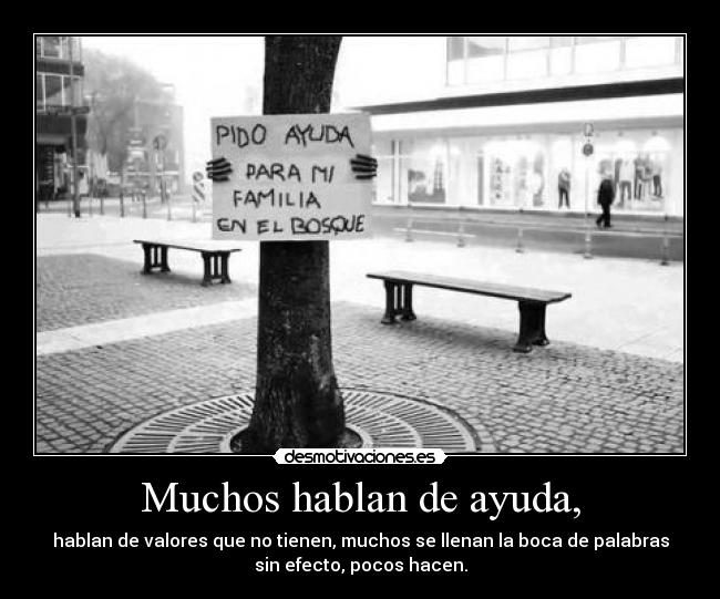 Muchos hablan de ayuda, - hablan de valores que no tienen, muchos se llenan la boca de palabras
sin efecto, pocos hacen.