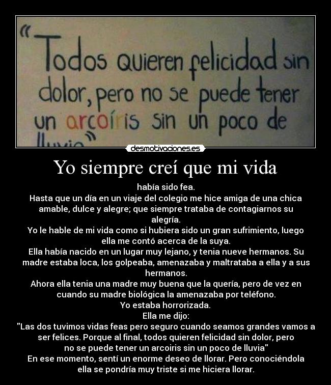 Yo siempre creí que mi vida - había sido fea.
Hasta que un día en un viaje del colegio me hice amiga de una chica
amable, dulce y alegre; que siempre trataba de contagiarnos su
alegría.
Yo le hable de mi vida como si hubiera sido un gran sufrimiento, luego
ella me contó acerca de la suya.
Ella había nacido en un lugar muy lejano, y tenia nueve hermanos. Su
madre estaba loca, los golpeaba, amenazaba y maltrataba a ella y a sus
hermanos.
Ahora ella tenia una madre muy buena que la quería, pero de vez en
cuando su madre biológica la amenazaba por teléfono.
Yo estaba horrorizada.
Ella me dijo:
Las dos tuvimos vidas feas pero seguro cuando seamos grandes vamos a
ser felices. Porque al final, todos quieren felicidad sin dolor, pero
no se puede tener un arcoiris sin un poco de lluvia
En ese momento, sentí un enorme deseo de llorar. Pero conociéndola
ella se pondría muy triste si me hiciera llorar.