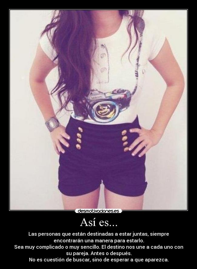 Así es... - Las personas que están destinadas a estar juntas, siempre
encontrarán una manera para estarlo.
Sea muy complicado o muy sencillo. El destino nos une a cada uno con
su pareja. Antes o después.
No es cuestión de buscar, sino de esperar a que aparezca.