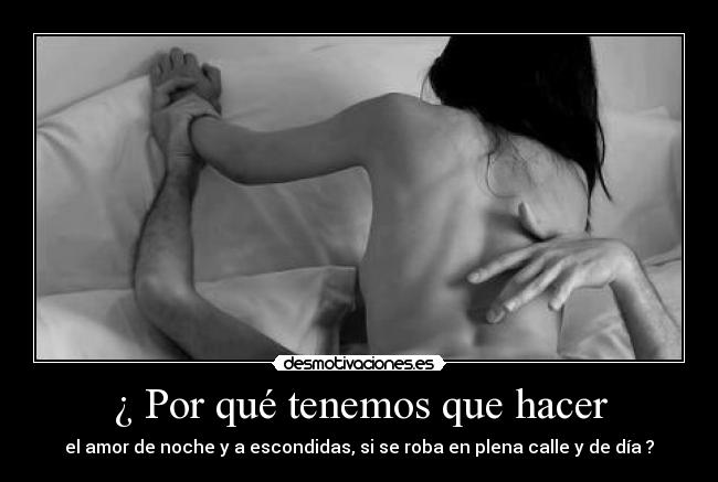 ¿ Por qué tenemos que hacer - el amor de noche y a escondidas, si se roba en plena calle y de día ?