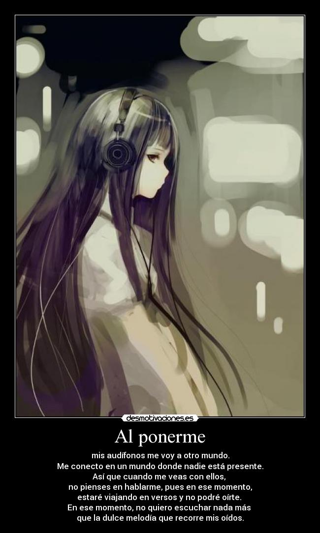Al ponerme - mis audífonos me voy a otro mundo.
Me conecto en un mundo donde nadie está presente.
Así que cuando me veas con ellos,
no pienses en hablarme, pues en ese momento,
estaré viajando en versos y no podré oírte.
En ese momento, no quiero escuchar nada más
que la dulce melodía que recorre mis oídos.