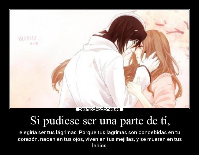 Si pudiese ser una parte de tí, - elegiría ser tus lágrimas. Porque tus lagrimas son concebidas en tu
corazón, nacen en tus ojos, viven en tus mejillas, y se mueren en tus
labios.