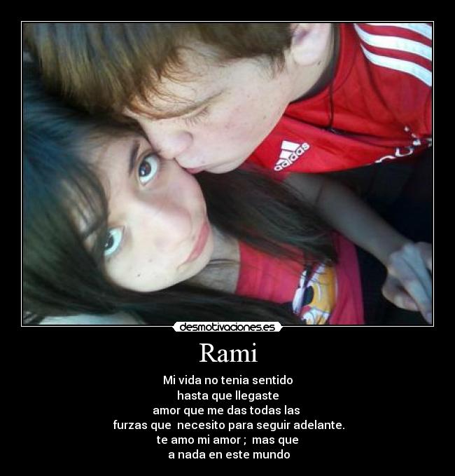 Rami - Mi vida no tenia sentido
hasta que llegaste
amor que me das todas las
furzas que necesito para seguir adelante.
te amo mi amor ; mas que
a nada en este mundo