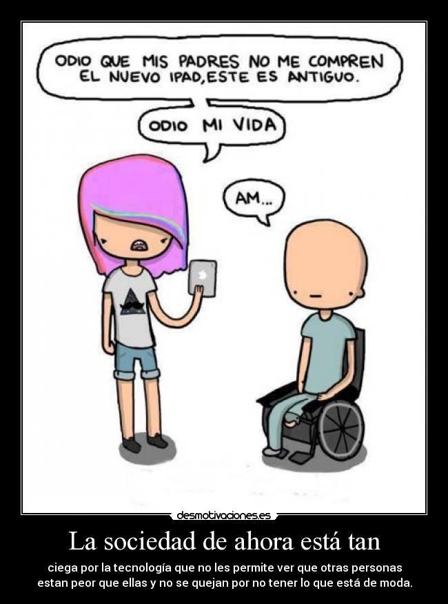 La sociedad de ahora está tan - ciega por la tecnología que no les permite ver que otras personas
estan peor que ellas y no se quejan por no tener lo que está de moda.