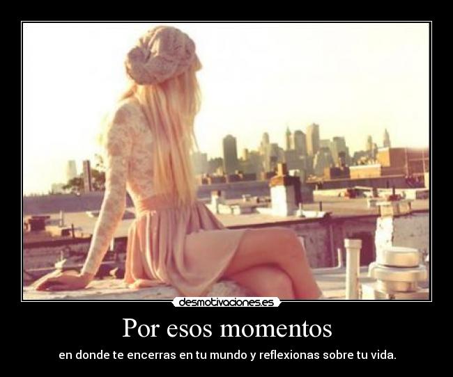 Por esos momentos - en donde te encerras en tu mundo y reflexionas sobre tu vida.