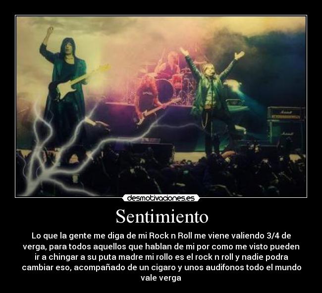 Sentimiento - Lo que la gente me diga de mi Rock n Roll me viene valiendo 3/4 de
verga, para todos aquellos que hablan de mi por como me visto pueden
ir a chingar a su puta madre mi rollo es el rock n roll y nadie podra
cambiar eso, acompañado de un cigaro y unos audifonos todo el mundo
vale verga