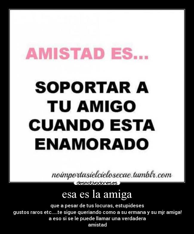 esa es la amiga - que a pesar de tus locuras, estupideses
gustos raros etc.....te sigue queriando como a su ermana y su mjr amiga!
a eso si se le puede llamar una verdadera
amistad