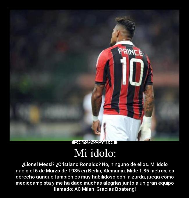 Mi idolo: - ¿Lionel Messi? ¿Cristiano Ronaldo? No, ninguno de ellos. Mi ídolo
nació el 6 de Marzo de 1985 en Berlin, Alemania. Mide 1.85 metros, es
derecho aunque también es muy habilidoso con la zurda, juega como
mediocampista y me ha dado muchas alegrías junto a un gran equipo
llamado: AC Milan♥ Gracias Boateng!