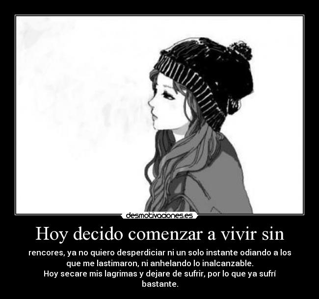 Hoy decido comenzar a vivir sin - rencores, ya no quiero desperdiciar ni un solo instante odiando a los
que me lastimaron, ni anhelando lo inalcanzable.
Hoy secare mis lagrimas y dejare de sufrir, por lo que ya sufrí
bastante.