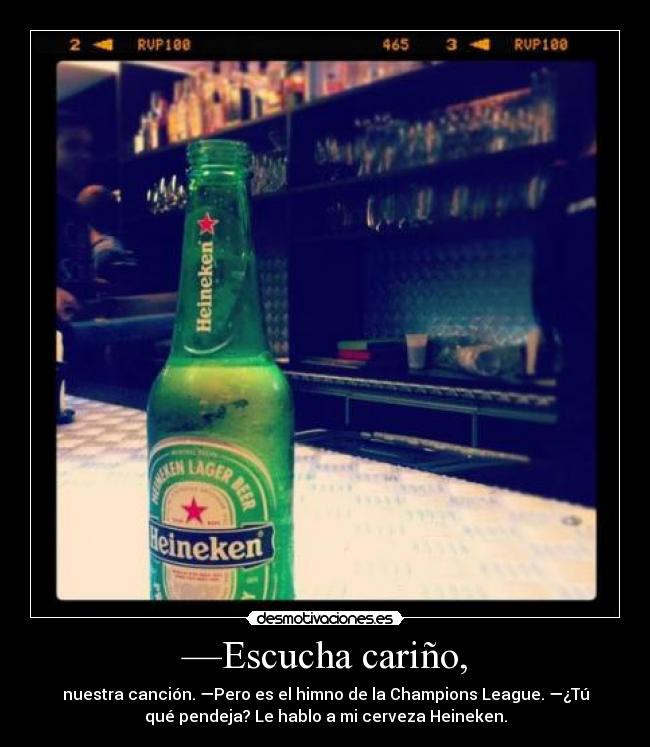 —Escucha cariño, - nuestra canción. —Pero es el himno de la Champions League. —¿Tú
qué pendeja? Le hablo a mi cerveza Heineken.