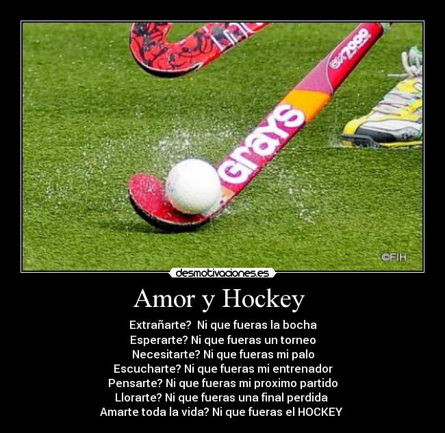 Amor y Hockey  - Extrañarte?  Ni que fueras la bocha
Esperarte? Ni que fueras un torneo
Necesitarte? Ni que fueras mi palo
Escucharte? Ni que fueras mi entrenador
Pensarte? Ni que fueras mi proximo partido
Llorarte? Ni que fueras una final perdida 
Amarte toda la vida? Ni que fueras el HOCKEY 