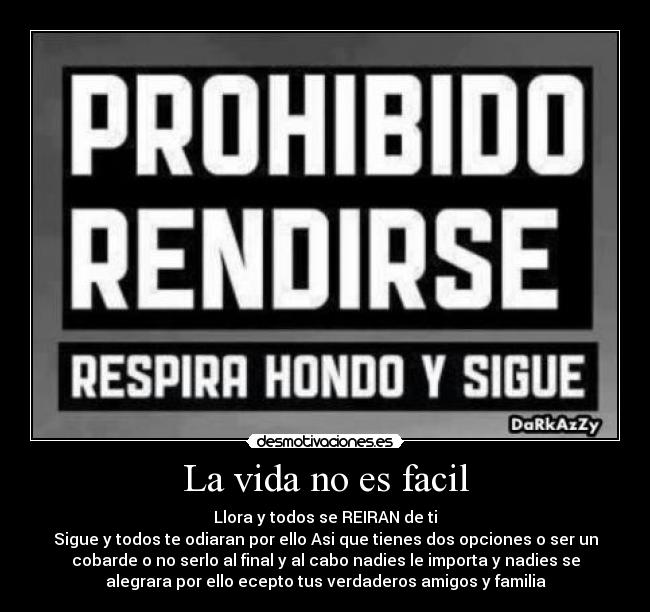 La vida no es facil - Llora y todos se REIRAN de ti
Sigue y todos te odiaran por ello Asi que tienes dos opciones o ser un
cobarde o no serlo al final y al cabo nadies le importa y nadies se
alegrara por ello ecepto tus verdaderos amigos y familia