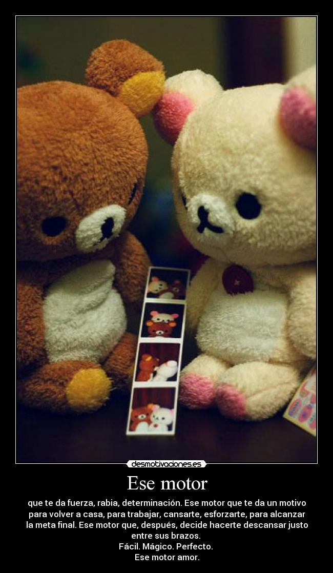 Ese motor - que te da fuerza, rabia, determinación. Ese motor que te da un motivo
para volver a casa, para trabajar, cansarte, esforzarte, para alcanzar
la meta final. Ese motor que, después, decide hacerte descansar justo
entre sus brazos.
Fácil. Mágico. Perfecto.
Ese motor amor.