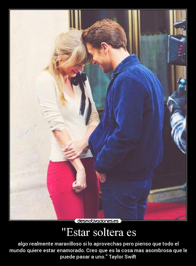 Estar soltera es - algo realmente maravilloso si lo aprovechas pero pienso que todo el
mundo quiere estar enamorado. Creo que es la cosa mas asombrosa que le
puede pasar a uno. Taylor Swift
