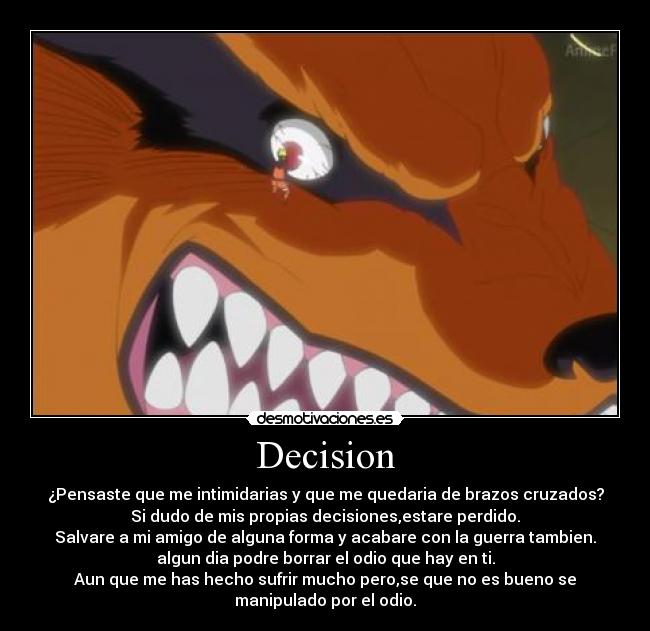 Decision - ¿Pensaste que me intimidarias y que me quedaria de brazos cruzados?
Si dudo de mis propias decisiones,estare perdido.
Salvare a mi amigo de alguna forma y acabare con la guerra tambien.
algun dia podre borrar el odio que hay en ti.
Aun que me has hecho sufrir mucho pero,se que no es bueno se
manipulado por el odio.