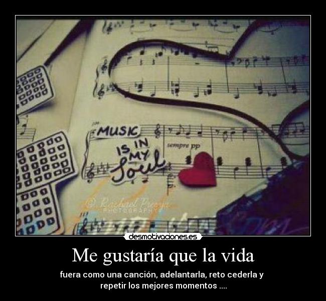 Me gustaría que la vida - fuera como una canción, adelantarla, reto cederla y 
repetir los mejores momentos ....