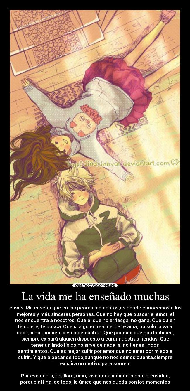 La vida me ha enseñado muchas - cosas. Me enseñó que en los peores momentos,es donde conocemos a las
mejores y más sinceras personas. Que no hay que buscar el amor, el
nos encuentra a nosotros. Que el que no arriesga, no gana. Que quien
te quiere, te busca. Que si alguien realmente te ama, no solo lo va a
decir, sino también lo va a demostrar. Que por más que nos lastimen,
siempre existirá alguien dispuesto a curar nuestras heridas. Que
tener un lindo físico no sirve de nada, si no tienes lindos
sentimientos. Que es mejor sufrir por amor,que no amar por miedo a
sufrir.. Y que a pesar de todo,aunque no nos demos cuenta,siempre
existirá un motivo para sonreír.

Por eso canta, ríe, llora, ama, vive cada momento con intensidad,
porque al final de todo, lo único que nos queda son los momentos♥