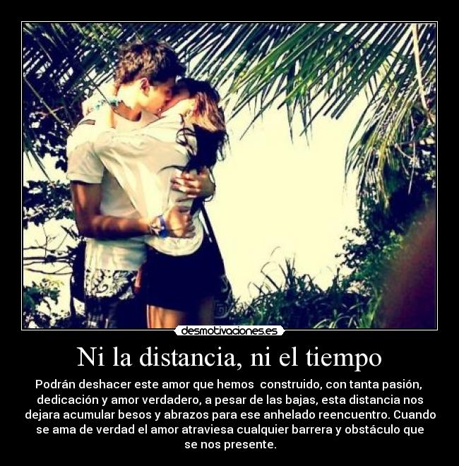 Ni la distancia, ni el tiempo - Podrán deshacer este amor que hemos  construido, con tanta pasión, 
dedicación y amor verdadero, a pesar de las bajas, esta distancia nos
dejara acumular besos y abrazos para ese anhelado reencuentro. Cuando
se ama de verdad el amor atraviesa cualquier barrera y obstáculo que
se nos presente.