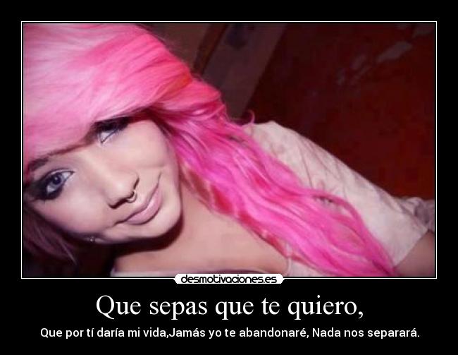 Que sepas que te quiero, - Que por tí daría mi vida,Jamás yo te abandonaré, Nada nos separará.