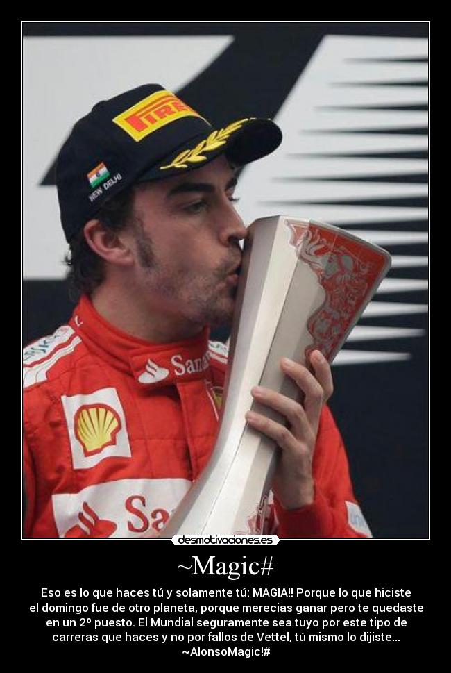 ~Magic# - Eso es lo que haces tú y solamente tú: MAGIA!! Porque lo que hiciste
el domingo fue de otro planeta, porque merecias ganar pero te quedaste
en un 2º puesto. El Mundial seguramente sea tuyo por este tipo de
carreras que haces y no por fallos de Vettel, tú mismo lo dijiste...
~AlonsoMagic!#