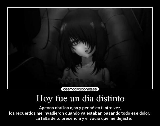 Hoy fue un día distinto - Apenas abrí los ojos y pensé en ti otra vez,
los recuerdos me invadieron cuando ya estaban pasando todo ese dolor.
La falta de tu presencia y el vacio que me dejaste.