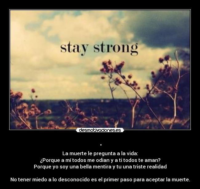 . - La muerte le pregunta a la vida:
¿Porque a mí todos me odian y a ti todos te aman?
Porque yo soy una bella mentira y tu una triste realidad
No tener miedo a lo desconocido es el primer paso para aceptar la muerte.