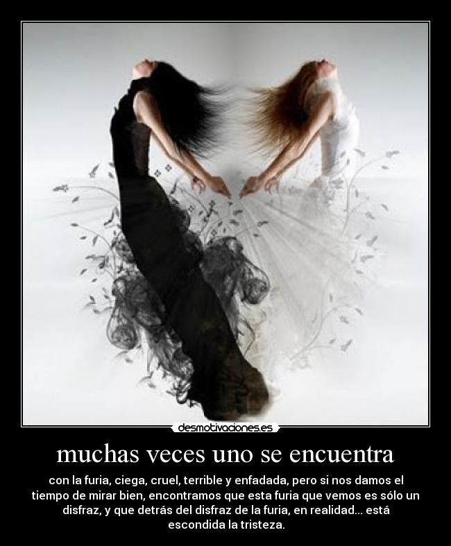 muchas veces uno se encuentra - con la furia, ciega, cruel, terrible y enfadada, pero si nos damos el
tiempo de mirar bien, encontramos que esta furia que vemos es sólo un
disfraz, y que detrás del disfraz de la furia, en realidad... está
escondida la tristeza.