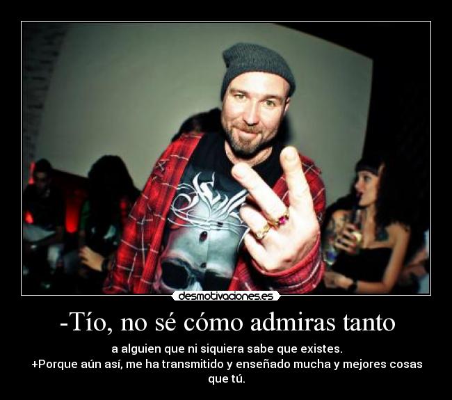-Tío, no sé cómo admiras tanto - a alguien que ni siquiera sabe que existes.
+Porque aún así, me ha transmitido y enseñado mucha y mejores cosas que tú.