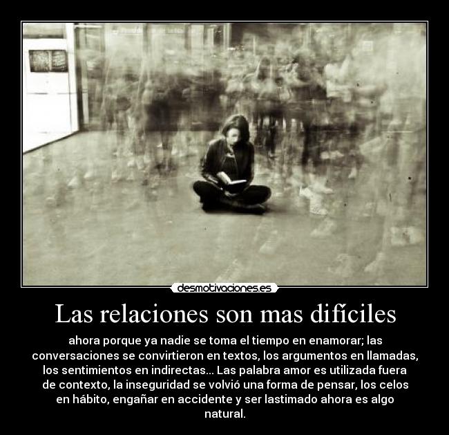 Las relaciones son mas difíciles - ahora porque ya nadie se toma el tiempo en enamorar; las
conversaciones se convirtieron en textos, los argumentos en llamadas,
los sentimientos en indirectas... Las palabra amor es utilizada fuera
de contexto, la inseguridad se volvió una forma de pensar, los celos
en hábito, engañar en accidente y ser lastimado ahora es algo
natural.