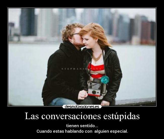 Las conversaciones estúpidas - tienen sentido...
Cuando estas hablando con alguien especial.