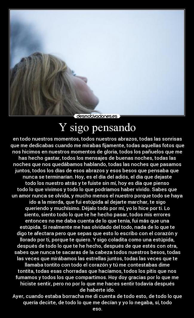 Y sigo pensando - en todo nuestros momentos, todos nuestros abrazos, todas las sonrisas
que me dedicabas cuando me mirabas fijamente, todas aquellas fotos que
nos hicimos en nuestros momentos de gloria, todos los pañuelos que me
has hecho gastar, todos los mensajes de buenas noches, todas las
noches que nos quedábamos hablando, todas las noches que pasamos
juntos, todos los días de esos abrazos y esos besos que pensaba que
nunca se terminarían. Hoy, es el día del adiós, el día que dejaste
todo los nuestro atrás y te fuiste sin mí, hoy es día que pienso
todo lo que vivimos y todo lo que podríamos haber vivido. Sabes que
un amor nunca se olvida, y mucho menos el nuestro porque todo se haya
ido a la mierda, que fui estúpida al dejarte marchar, te sigo
queriendo y muchísimo. Déjalo todo por mí, yo lo hice por ti. Lo
siento, siento todo lo que te he hecho pasar, todos mis errores
entonces no me daba cuenta de lo que tenía, fui más que una
estúpida. Si realmente me has olvidado del todo, nada de lo que te
digo te afectara pero que sepas que esto lo escribo con el corazón y
llorado por ti, porque te quiero. Y sigo coladita como una estúpida,
después de todo lo que te he hecho, después de que estés con otra,
sabes que nunca te sacaras de la cabeza todos nuestros besos, todas
las veces que mirábamos las estrellas juntos, todas las veces que te
llamaba tontito con todo el corazón y tú me contestabas dime
tontita, todas esas chorradas que hacíamos, todos los pitis que nos
fumamos y todos los que compartimos. Hoy doy gracias por lo que me
hiciste sentir, pero no por lo que me haces sentir todavía después
de haberte ido.
Ayer, cuando estaba borracha me di cuenta de todo esto, de todo lo que
quería decirte, de todo lo que me decían y yo lo negaba, sí, todo
eso.
