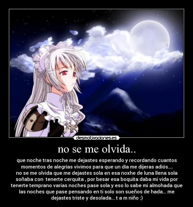 no se me olvida.. - que noche tras noche me dejastes esperando y recordando cuantos
momentos de alegrías vivimos para que un día me dijeras adiós....
no se me olvida que me dejastes sola en esa noxhe de luna llena sola
soñaba con tenerte cerquita , por besar esa boquita daba mi vida por
tenerte temprano varias noches pase sola y eso lo sabe mi almohada que
las noches que pase pensando en ti solo son sueños de hada... me
dejastes triste y desolada... t a m niño :)