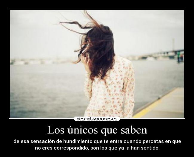 Los únicos que saben - de esa sensación de hundimiento que te entra cuando percatas en que
no eres correspondido, son los que ya la han sentido.