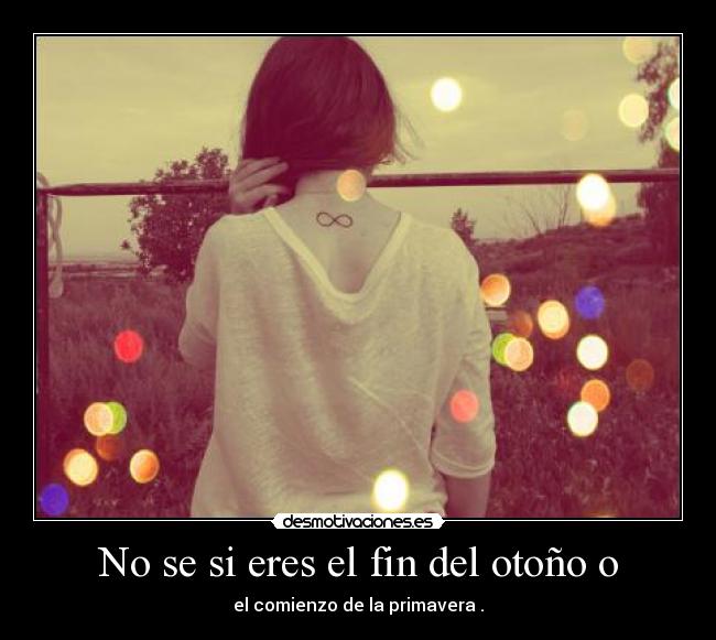 No se si eres el fin del otoño o - el comienzo de la primavera .