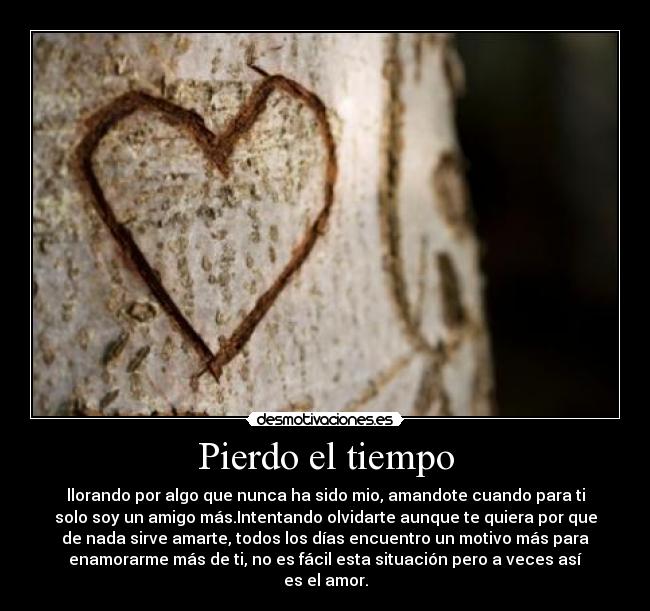 Pierdo el tiempo - llorando por algo que nunca ha sido mio, amandote cuando para ti
solo soy un amigo más.Intentando olvidarte aunque te quiera por que
de nada sirve amarte, todos los días encuentro un motivo más para
enamorarme más de ti, no es fácil esta situación pero a veces así
es el amor.