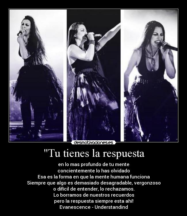 Tu tienes la respuesta - en lo mas profundo de tu mente
concientemente lo has olvidado
Esa es la forma en que la mente humana funciona
Siempre que algo es demasiado desagradable, vergonzoso
o difícil de entender, lo rechazamos.
Lo borramos de nuestros recuerdos
pero la respuesta siempre esta ahí!
Evanescence - Understandind