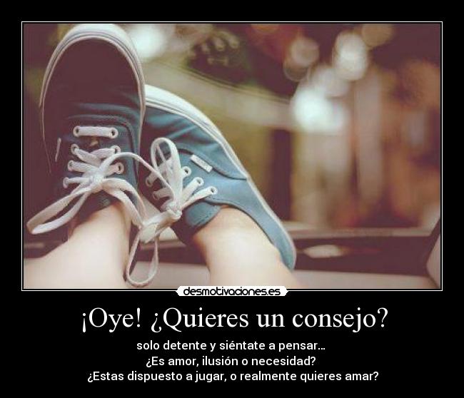 ¡Oye! ¿Quieres un consejo? - solo detente y siéntate a pensar… 
¿Es amor, ilusión o necesidad? 
¿Estas dispuesto a jugar, o realmente quieres amar?
