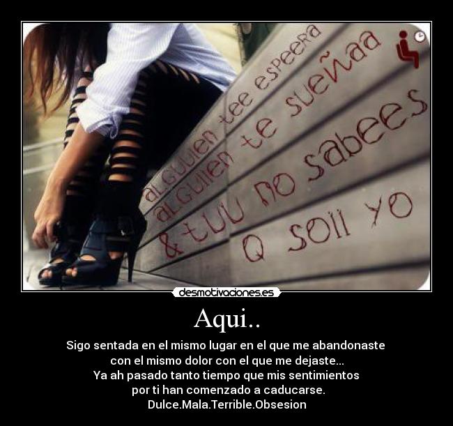 Aqui.. - Sigo sentada en el mismo lugar en el que me abandonaste
con el mismo dolor con el que me dejaste...
Ya ah pasado tanto tiempo que mis sentimientos
por ti han comenzado a caducarse.
Dulce.Mala.Terrible.Obsesion