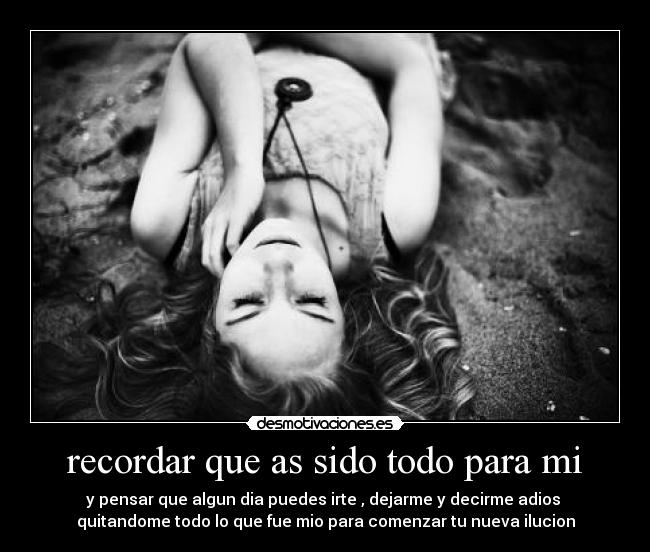 recordar que as sido todo para mi - y pensar que algun dia puedes irte , dejarme y decirme adios 
quitandome todo lo que fue mio para comenzar tu nueva ilucion