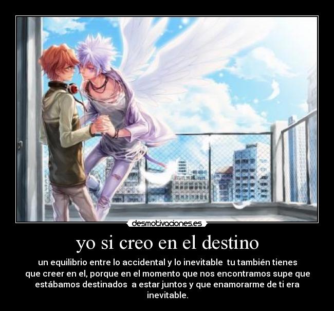 yo si creo en el destino - un equilibrio entre lo accidental y lo inevitable  tu también tienes
que creer en el, porque en el momento que nos encontramos supe que
estábamos destinados  a estar juntos y que enamorarme de ti era
inevitable.