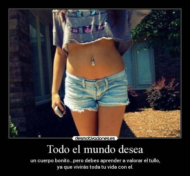 Todo el mundo desea - un cuerpo bonito...pero debes aprender a valorar el tullo,
ya que vivirás toda tu vida con el.