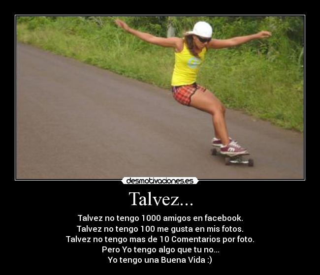 Talvez... - Talvez no tengo 1000 amigos en facebook.
Talvez no tengo 100 me gusta en mis fotos.
Talvez no tengo mas de 10 Comentarios por foto.
Pero Yo tengo algo que tu no...
Yo tengo una Buena Vida :)