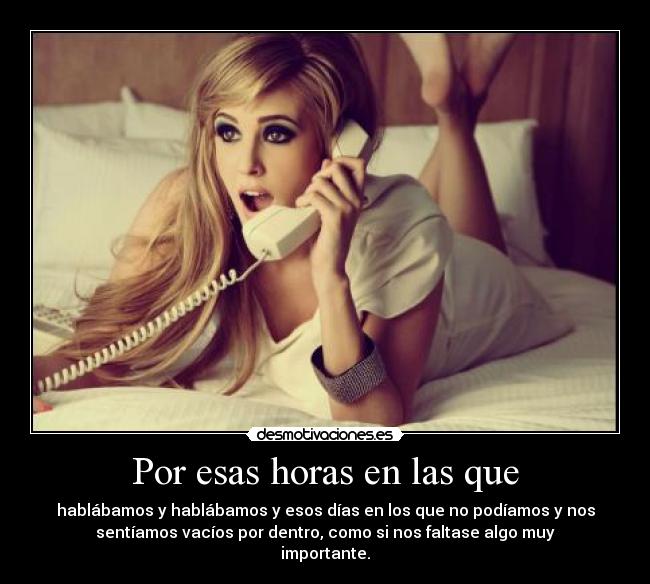 Por esas horas en las que - hablábamos y hablábamos y esos días en los que no podíamos y nos
sentíamos vacíos por dentro, como si nos faltase algo muy
importante.