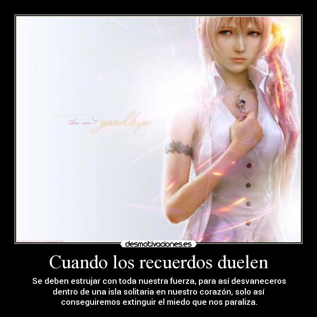 Cuando los recuerdos duelen - Se deben estrujar con toda nuestra fuerza, para así desvaneceros
dentro de una isla solitaria en nuestro corazón, solo así
conseguiremos extinguir el miedo que nos paraliza.