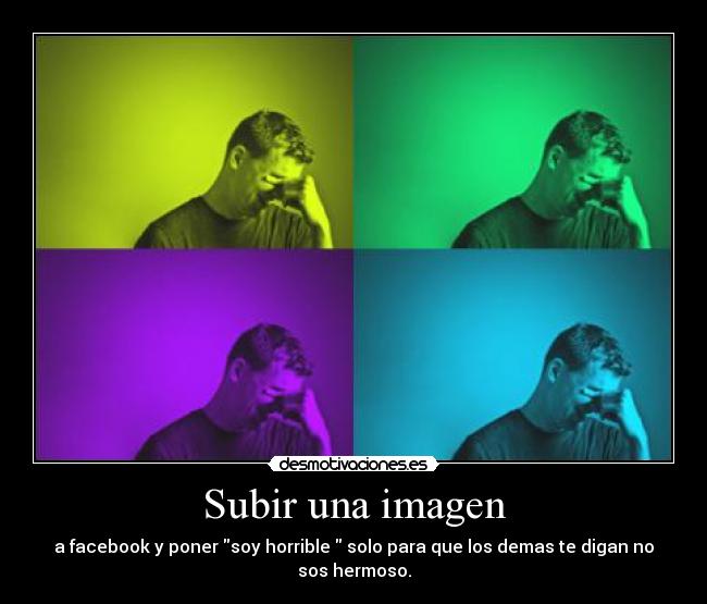 Subir una imagen - a facebook y poner soy horrible  solo para que los demas te digan no sos hermoso.