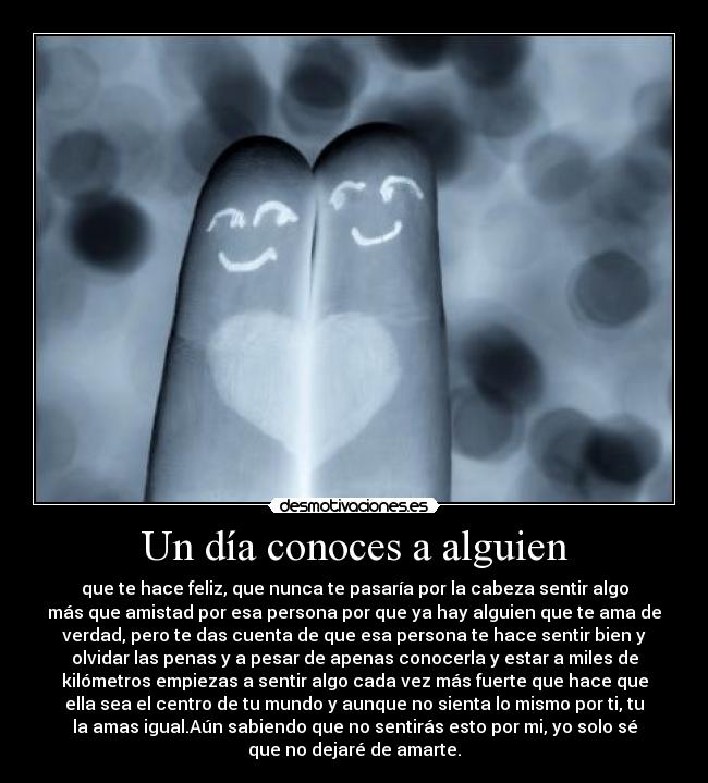 Un día conoces a alguien - que te hace feliz, que nunca te pasaría por la cabeza sentir algo
más que amistad por esa persona por que ya hay alguien que te ama de
verdad, pero te das cuenta de que esa persona te hace sentir bien y
olvidar las penas y a pesar de apenas conocerla y estar a miles de
kilómetros empiezas a sentir algo cada vez más fuerte que hace que
ella sea el centro de tu mundo y aunque no sienta lo mismo por ti, tu
la amas igual.Aún sabiendo que no sentirás esto por mi, yo solo sé
que no dejaré de amarte.