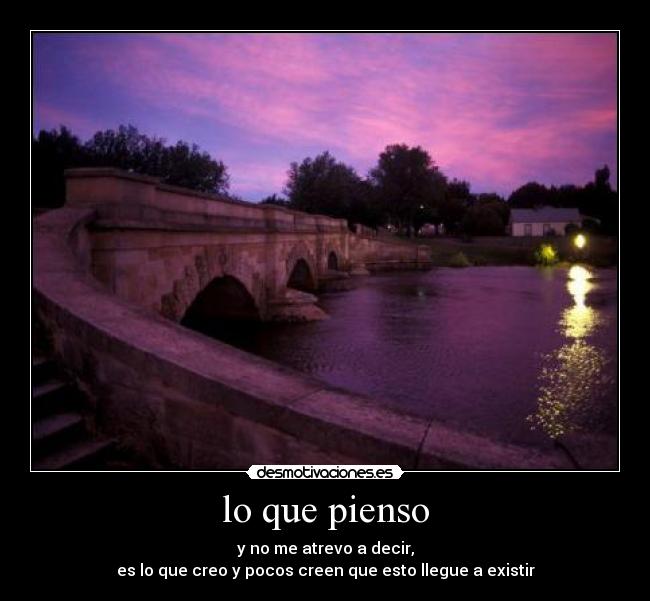lo que pienso - y no me atrevo a decir,
es lo que creo y pocos creen que esto llegue a existir