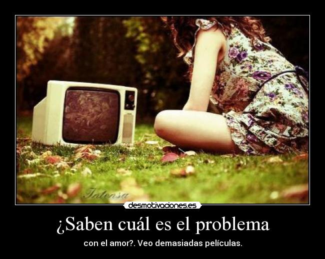 ¿Saben cuál es el problema - con el amor?. Veo demasiadas películas.